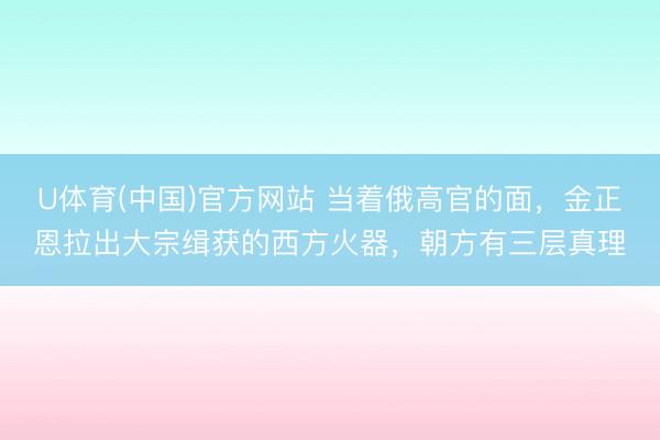 U体育(中国)官方网站 当着俄高官的面，金正恩拉出大宗缉获的西方火器，朝方有三层真理