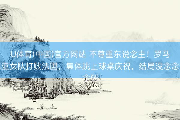 U体育(中国)官方网站 不尊重东说念主！罗马尼亚女队打败法国，集体跳上球桌庆祝，结局没念念到