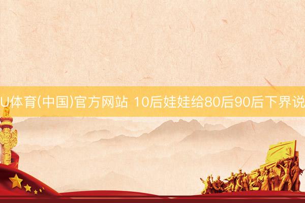 U体育(中国)官方网站 10后娃娃给80后90后下界说