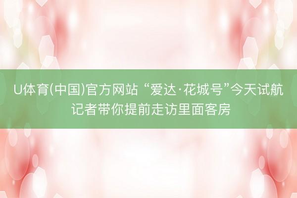 U体育(中国)官方网站 “爱达·花城号”今天试航 记者带你提前走访里面客房