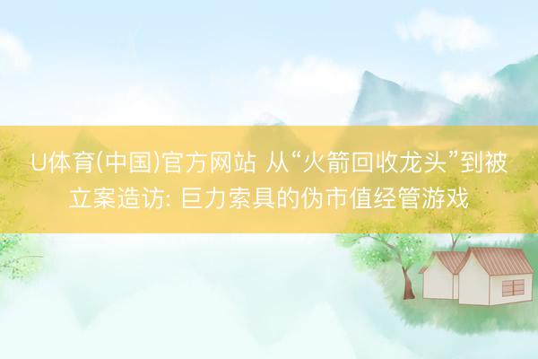 U体育(中国)官方网站 从“火箭回收龙头”到被立案造访: 巨力索具的伪市值经管游戏
