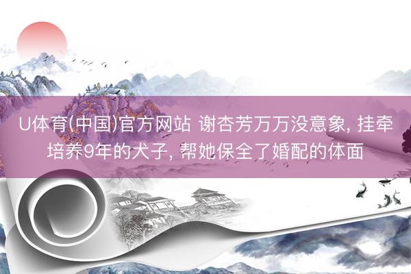 U体育(中国)官方网站 谢杏芳万万没意象， 挂牵培养9年的犬子， 帮她保全了婚配的体面