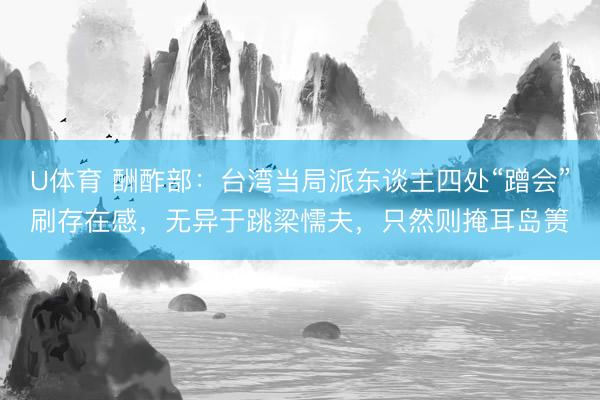 U体育 酬酢部:台湾当局派东谈主四处“蹭会”刷存在感,无异于跳梁懦夫,只然则掩耳岛箦