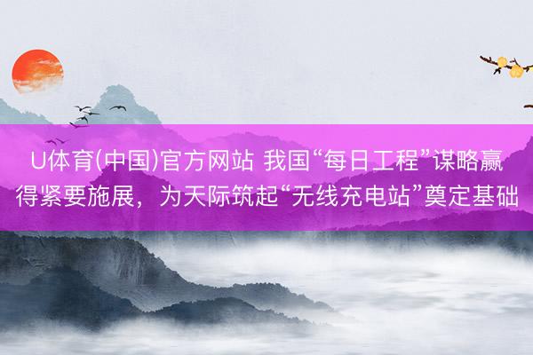 U体育(中国)官方网站 我国“每日工程”谋略赢得紧要施展，为天际筑起“无线充电站”奠定基础