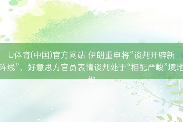U体育(中国)官方网站 伊朗重申将“谈判开辟新阵线”，好意思方官员表情谈判处于“相配严峻”境地