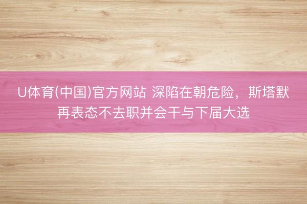 U体育(中国)官方网站 深陷在朝危险，斯塔默再表态不去职并会干与下届大选