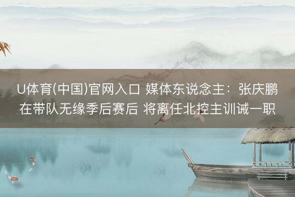 U体育(中国)官网入口 媒体东说念主:张庆鹏在带队无缘季后赛后 将离任北控主训诫一职