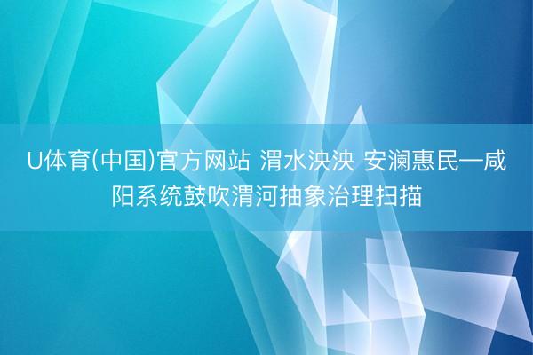U体育(中国)官方网站 渭水泱泱 安澜惠民—咸阳系统鼓吹渭河抽象治理扫描