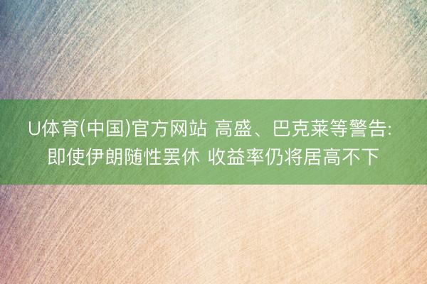 U体育(中国)官方网站 高盛、巴克莱等警告: 即使伊朗随性罢休 收益率仍将居高不下