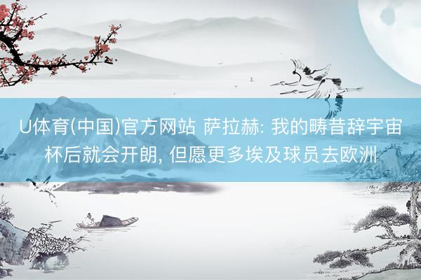 U体育(中国)官方网站 萨拉赫: 我的畴昔辞宇宙杯后就会开朗， 但愿更多埃及球员去欧洲