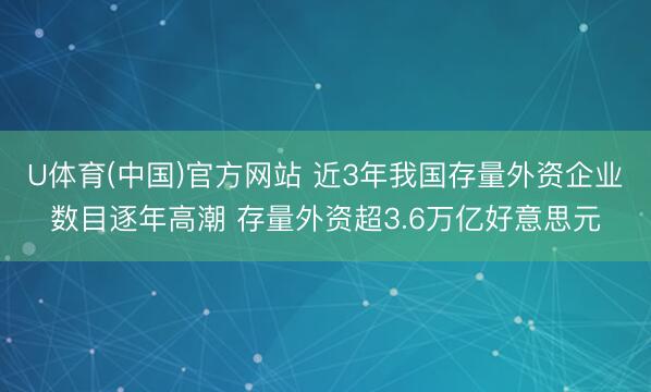 U体育(中国)官方网站 近3年我国存量外资企业数目逐年高潮 存量外资超3.6万亿好意思元