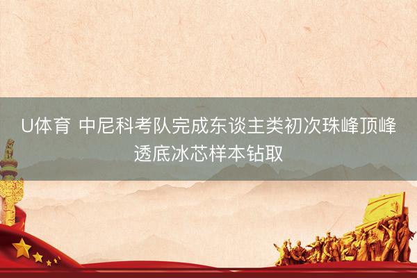 U体育 中尼科考队完成东谈主类初次珠峰顶峰透底冰芯样本钻取