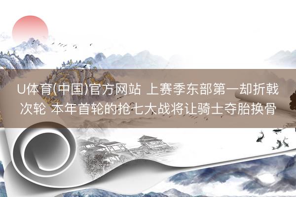 U体育(中国)官方网站 上赛季东部第一却折戟次轮 本年首轮的抢七大战将让骑士夺胎换骨