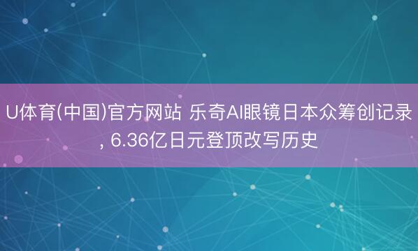 U体育(中国)官方网站 乐奇AI眼镜日本众筹创记录， 6.36亿日元登顶改写历史