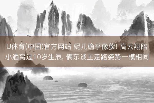 U体育(中国)官方网站 妮儿确乎像爹! 高云翔陪小酒窝过10岁生辰， 俩东谈主走路姿势一模相同