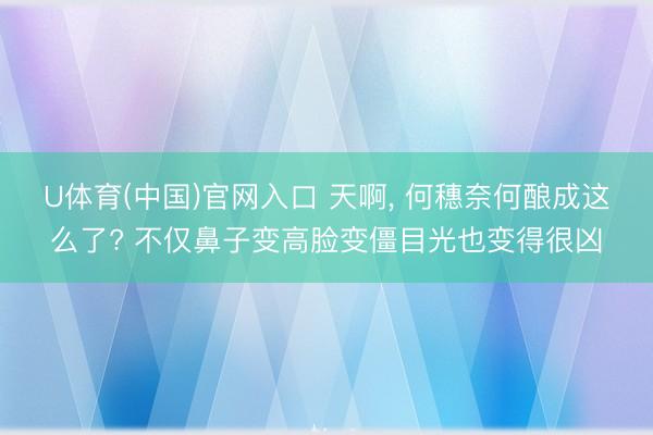 U体育(中国)官网入口 天啊， 何穗奈何酿成这么了? 不仅鼻子变高脸变僵目光也变得很凶