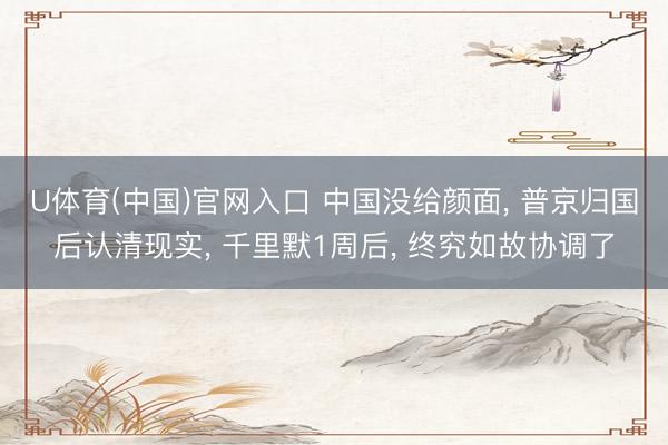 U体育(中国)官网入口 中国没给颜面， 普京归国后认清现实， 千里默1周后， 终究如故协调了