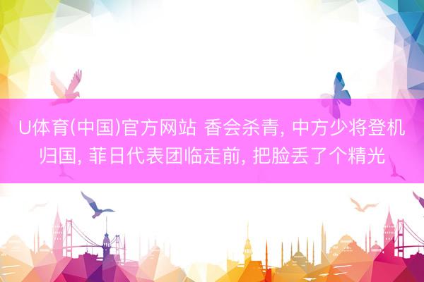 U体育(中国)官方网站 香会杀青， 中方少将登机归国， 菲日代表团临走前， 把脸丢了个精光