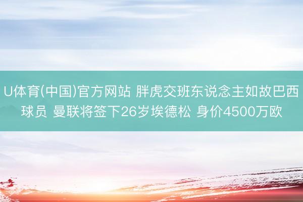 U体育(中国)官方网站 胖虎交班东说念主如故巴西球员 曼联将签下26岁埃德松 身价4500万欧