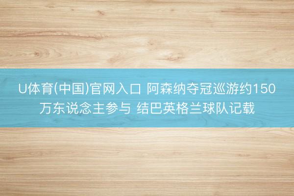 U体育(中国)官网入口 阿森纳夺冠巡游约150万东说念主参与 结巴英格兰球队记载