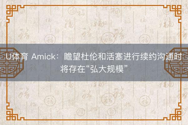 U体育 Amick：瞻望杜伦和活塞进行续约沟通时将存在“弘大规模”