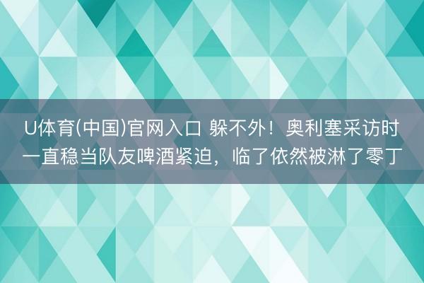 U体育(中国)官网入口 躲不外！奥利塞采访时一直稳当队友啤酒紧迫，临了依然被淋了零丁