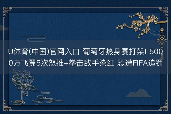U体育(中国)官网入口 葡萄牙热身赛打架! 5000万飞翼5次怒推+拳击敌手染红 恐遭FIFA追罚