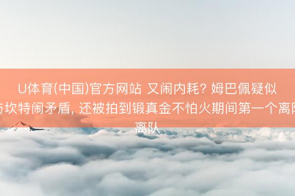 U体育(中国)官方网站 又闹内耗? 姆巴佩疑似与坎特闹矛盾， 还被拍到锻真金不怕火期间第一个离队