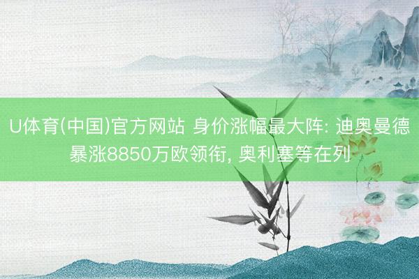 U体育(中国)官方网站 身价涨幅最大阵: 迪奥曼德暴涨8850万欧领衔, 奥利塞等在列