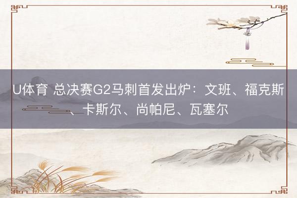 U体育 总决赛G2马刺首发出炉:文班、福克斯、卡斯尔、尚帕尼、瓦塞尔