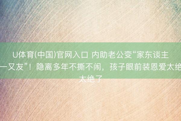 U体育(中国)官网入口 内助老公变“家东谈主式一又友”!隐离多年不撕不闹,孩子眼前装恩爱太绝了