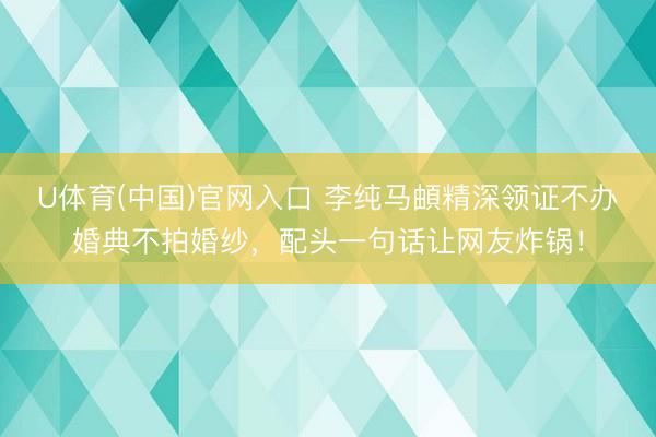 U体育(中国)官网入口 李纯马頔精深领证不办婚典不拍婚纱，配头一句话让网友炸锅！