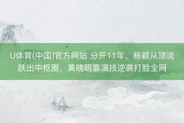 U体育(中国)官方网站 分开11年，杨颖从顶流跌出中枢圈，黄晓明靠演技逆袭打脸全网