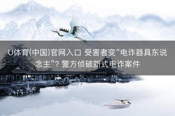 U体育(中国)官网入口 受害者变“电诈器具东说念主”? 警方侦破新式电诈案件