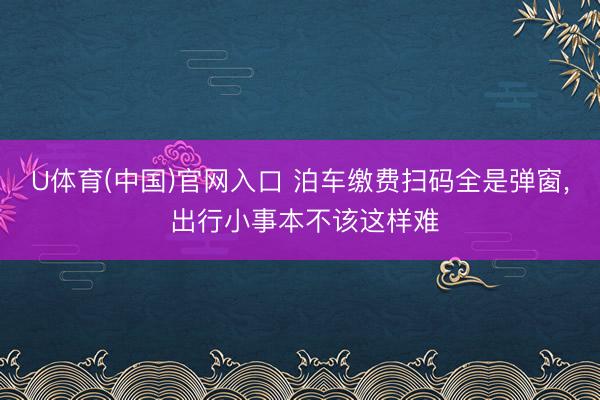 U体育(中国)官网入口 泊车缴费扫码全是弹窗, 出行小事本不该这样难