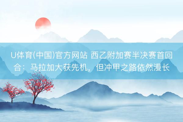 U体育(中国)官方网站 西乙附加赛半决赛首回合：马拉加大获先机，但冲甲之路依然漫长