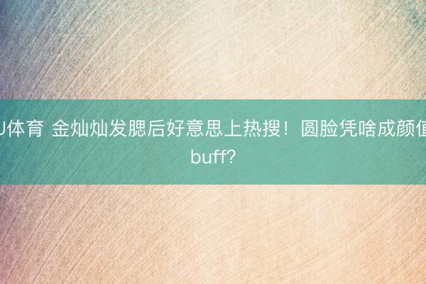 U体育 金灿灿发腮后好意思上热搜！圆脸凭啥成颜值buff？
