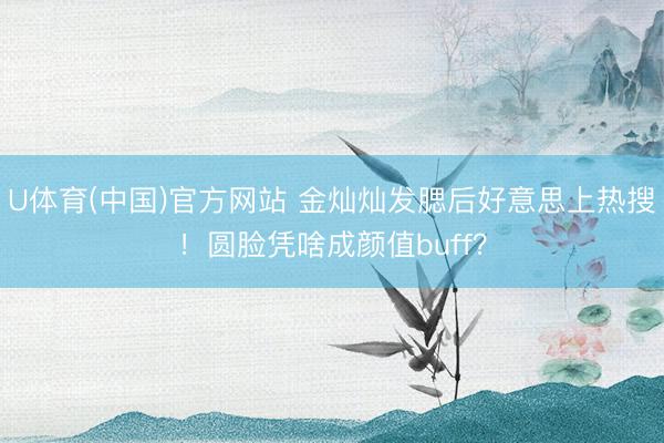 U体育(中国)官方网站 金灿灿发腮后好意思上热搜！圆脸凭啥成颜值buff？