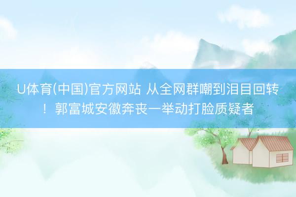 U体育(中国)官方网站 从全网群嘲到泪目回转！郭富城安徽奔丧一举动打脸质疑者