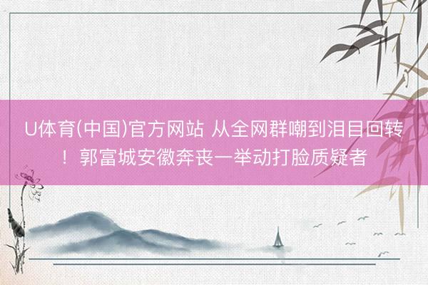 U体育(中国)官方网站 从全网群嘲到泪目回转！郭富城安徽奔丧一举动打脸质疑者