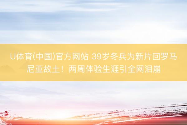 U体育(中国)官方网站 39岁冬兵为新片回罗马尼亚故土！两周体验生涯引全网泪崩
