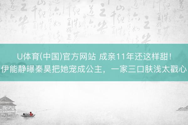 U体育(中国)官方网站 成亲11年还这样甜！伊能静曝秦昊把她宠成公主，一家三口肤浅太戳心