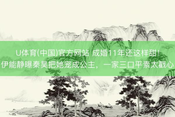 U体育(中国)官方网站 成婚11年还这样甜！伊能静曝秦昊把她宠成公主，一家三口平素太戳心