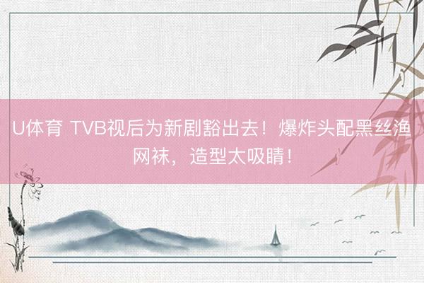 U体育 TVB视后为新剧豁出去！爆炸头配黑丝渔网袜，造型太吸睛！