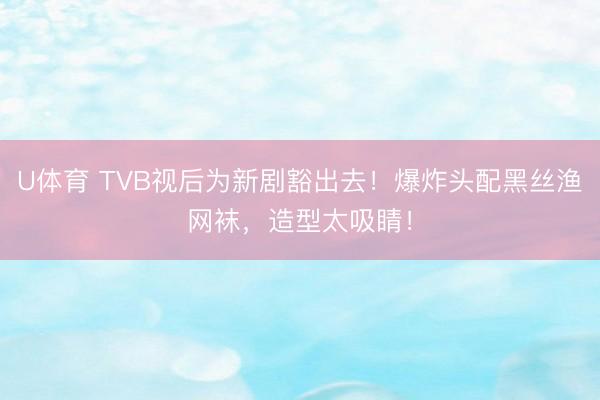 U体育 TVB视后为新剧豁出去！爆炸头配黑丝渔网袜，造型太吸睛！