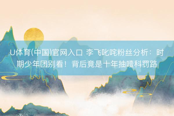 U体育(中国)官网入口 李飞叱咤粉丝分析:时期少年团别看!背后竟是十年抽噎科罚路