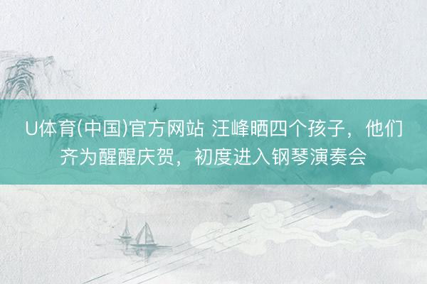 U体育(中国)官方网站 汪峰晒四个孩子，他们齐为醒醒庆贺，初度进入钢琴演奏会