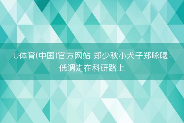 U体育(中国)官方网站 郑少秋小犬子郑咏曦：低调走在科研路上