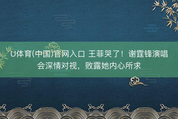 U体育(中国)官网入口 王菲哭了！谢霆锋演唱会深情对视，败露她内心所求
