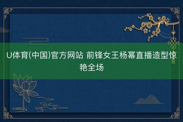 U体育(中国)官方网站 前锋女王杨幂直播造型惊艳全场